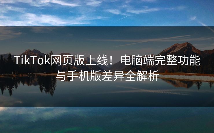 TikTok网页版上线！电脑端完整功能与手机版差异全解析  第1张