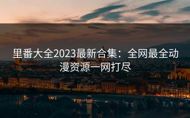 里番大全2023最新合集：全网最全动漫资源一网打尽