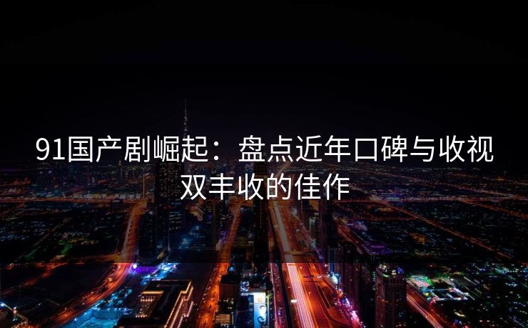 91国产剧崛起：盘点近年口碑与收视双丰收的佳作