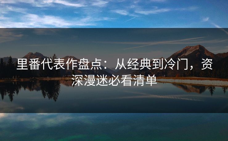 里番代表作盘点：从经典到冷门，资深漫迷必看清单