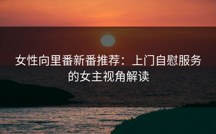 女性向里番新番推荐：上门自慰服务的女主视角解读  第1张