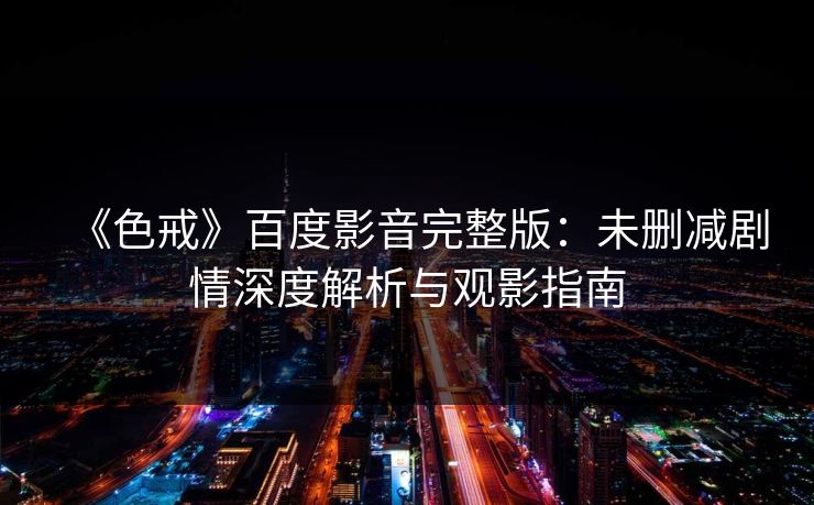 《色戒》百度影音完整版：未删减剧情深度解析与观影指南