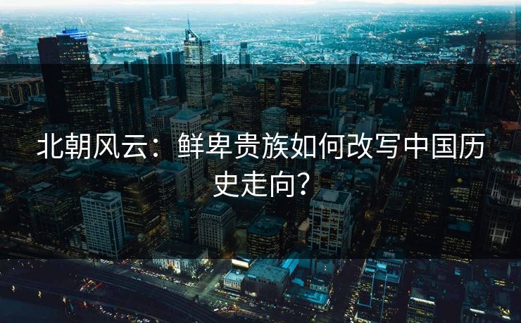 北朝风云：鲜卑贵族如何改写中国历史走向？  第1张