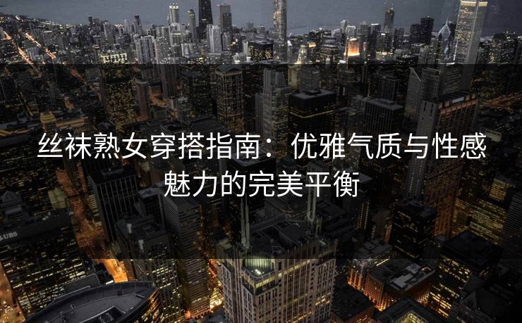 丝袜熟女穿搭指南：优雅气质与性感魅力的完美平衡