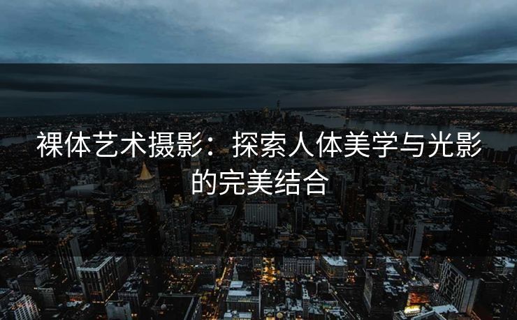 裸体艺术摄影：探索人体美学与光影的完美结合