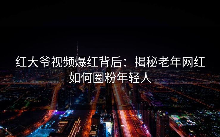 红大爷视频爆红背后：揭秘老年网红如何圈粉年轻人  第1张