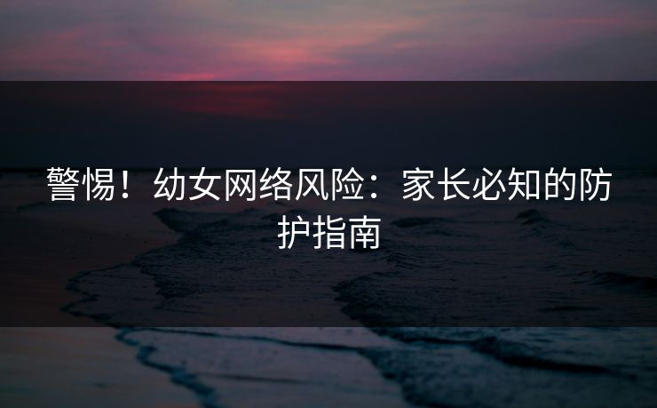 警惕！幼女网络风险：家长必知的防护指南  第1张