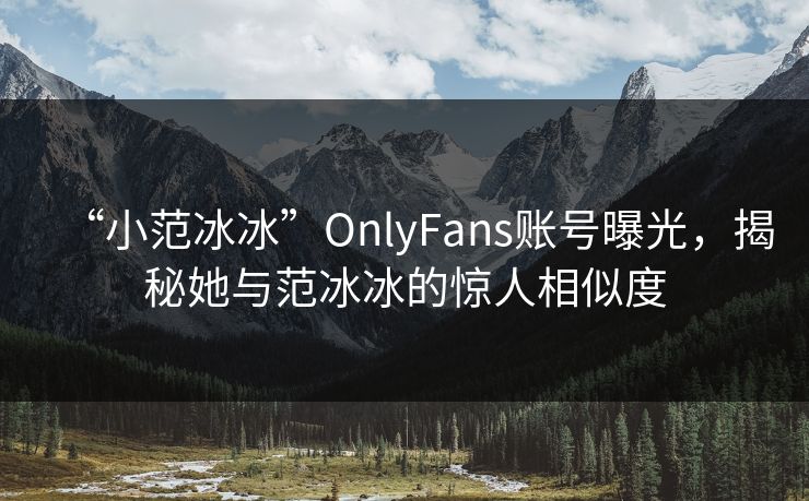 “小范冰冰”OnlyFans账号曝光，揭秘她与范冰冰的惊人相似度  第1张