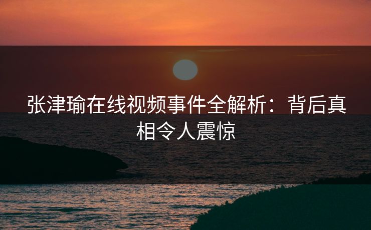 张津瑜在线视频事件全解析：背后真相令人震惊  第1张