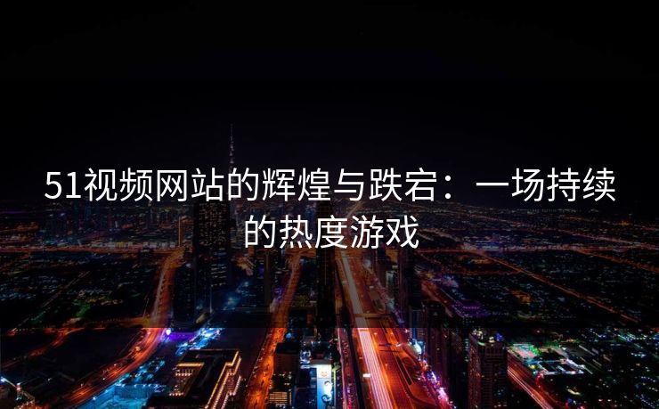 51视频网站的辉煌与跌宕：一场持续的热度游戏  第1张