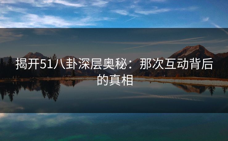 揭开51八卦深层奥秘：那次互动背后的真相