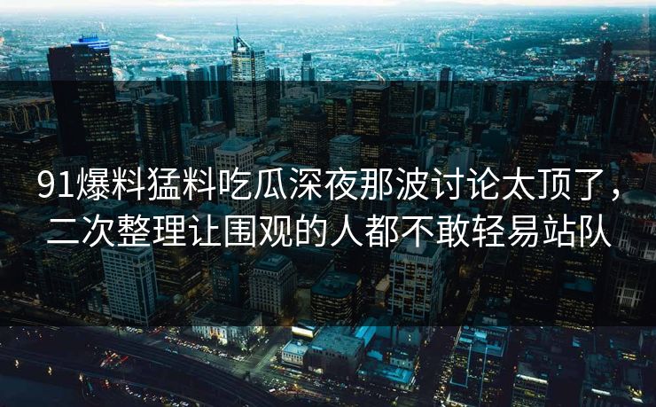 91爆料猛料吃瓜深夜那波讨论太顶了，二次整理让围观的人都不敢轻易站队