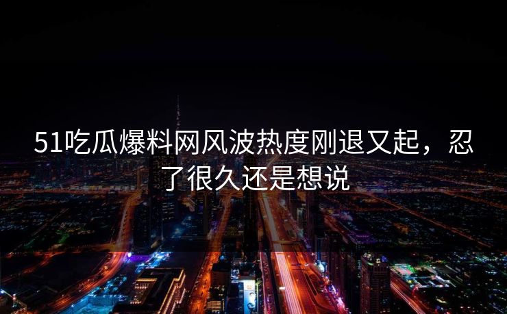 51吃瓜爆料网风波热度刚退又起，忍了很久还是想说