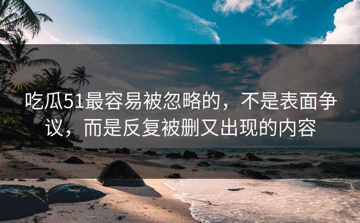 吃瓜51最容易被忽略的，不是表面争议，而是反复被删又出现的内容