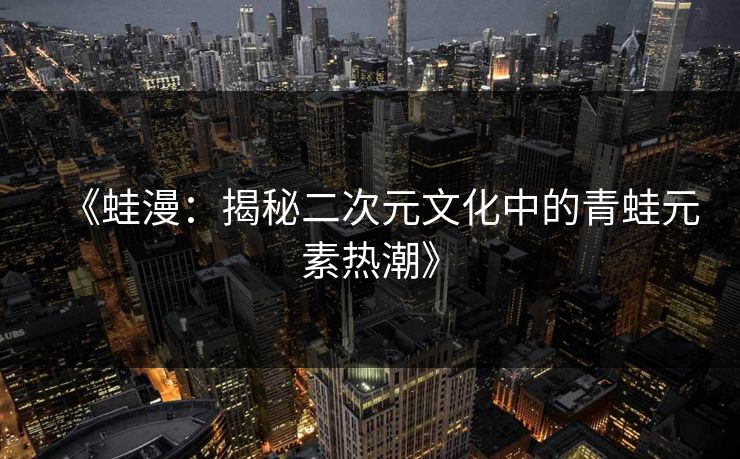 《蛙漫：揭秘二次元文化中的青蛙元素热潮》