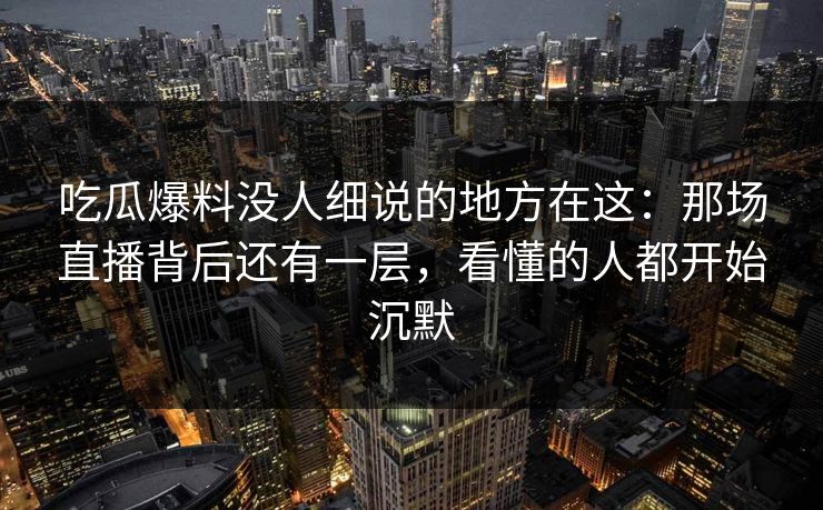 吃瓜爆料没人细说的地方在这：那场直播背后还有一层，看懂的人都开始沉默
